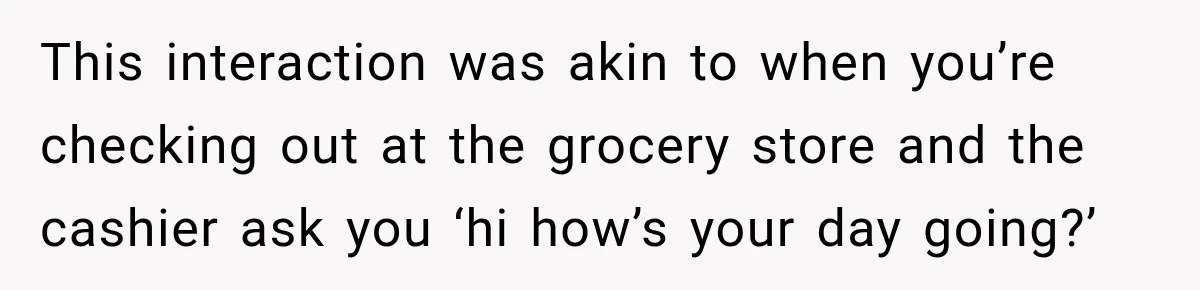 This interaction was akin to when you’re checking out at the grocery store and the cashier ask you ‘hi how’s your day going?’