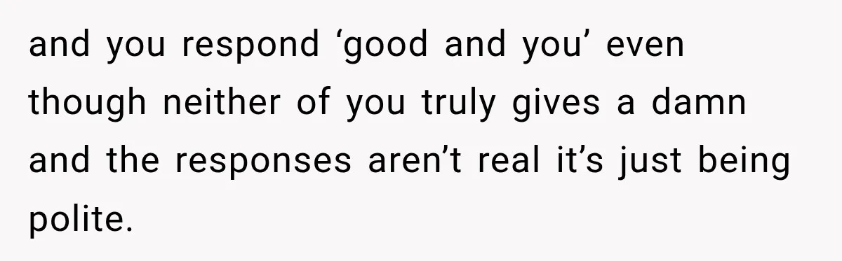 and you respond ‘good and you’ even though neither of you truly gives a damn and the responses aren’t real it’s just being polite.