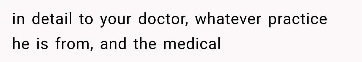 in detail to your doctor, whatever practice he is from, and the medical