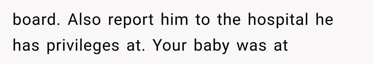 board. Also report him to the hospital he has privileges at. Your baby was at
