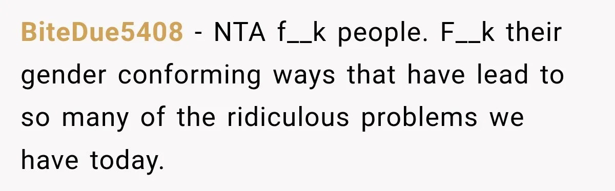 BiteDue5408 − NTA f__k people. F__k their gender conforming ways that have lead to so many of the ridiculous problems we have today.
