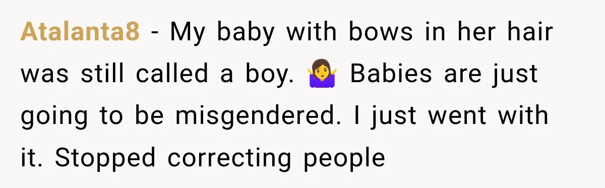 Atalanta8 − My baby with bows in her hair was still called a boy. 🤷‍♀️ Babies are just going to be misgendered. I just went with it. Stopped correcting people