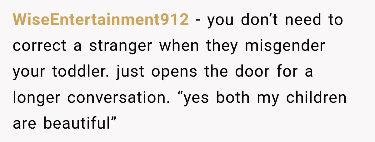 WiseEntertainment912 − you don’t need to correct a stranger when they misgender your toddler. just opens the door for a longer conversation. “yes both my children are beautiful”