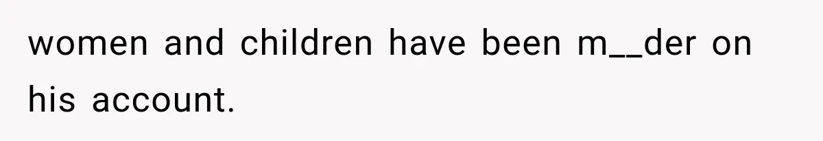 women and children have been m__der on his account.
