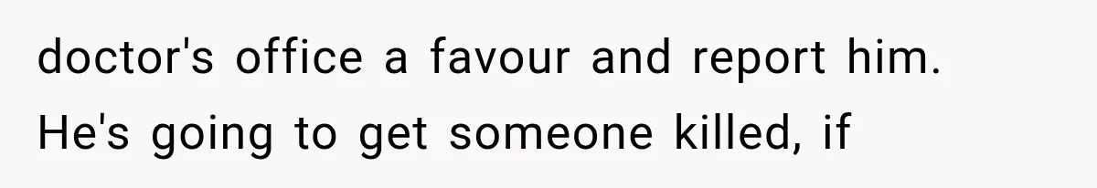doctor's office a favour and report him. He's going to get someone killed, if