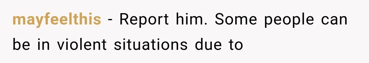 mayfeelthis − Report him. Some people can be in violent situations due to