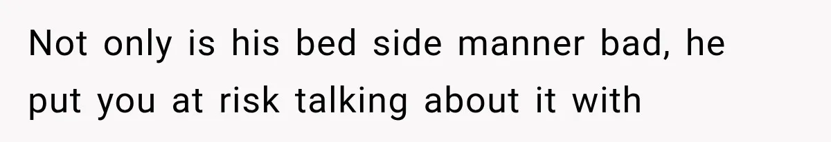 Not only is his bed side manner bad, he put you at risk talking about it with