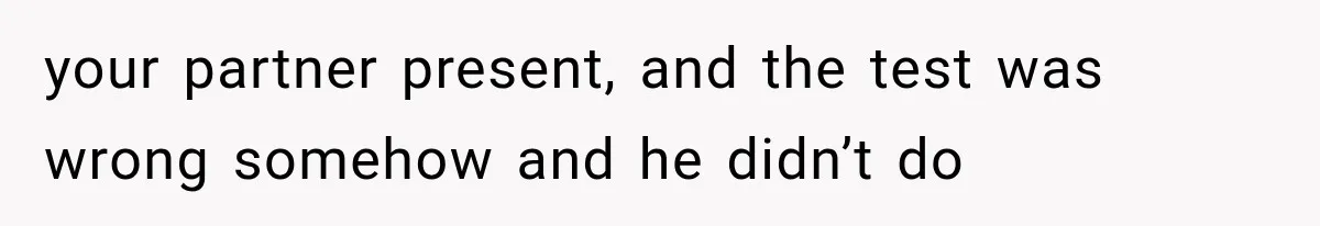 your partner present, and the test was wrong somehow and he didn’t do