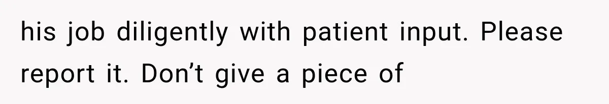 his job diligently with patient input. Please report it. Don’t give a piece of