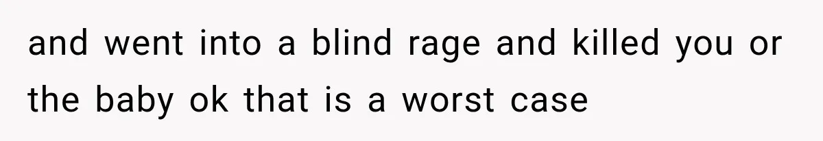 and went into a blind rage and killed you or the baby ok that is a worst case