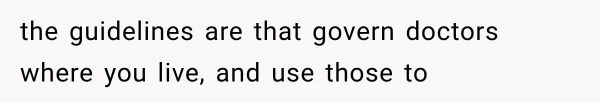 the guidelines are that govern doctors where you live, and use those to