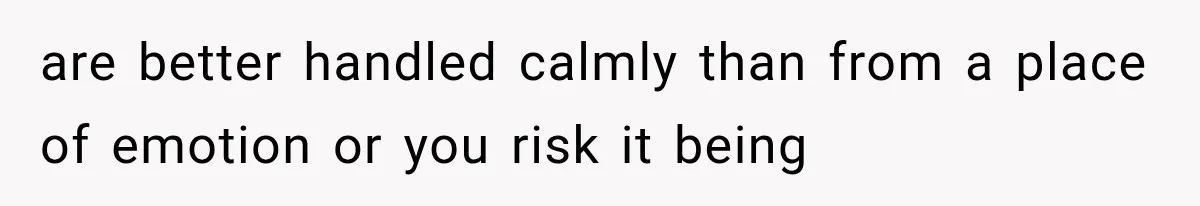 are better handled calmly than from a place of emotion or you risk it being