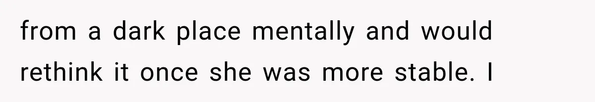 from a dark place mentally and would rethink it once she was more stable. I