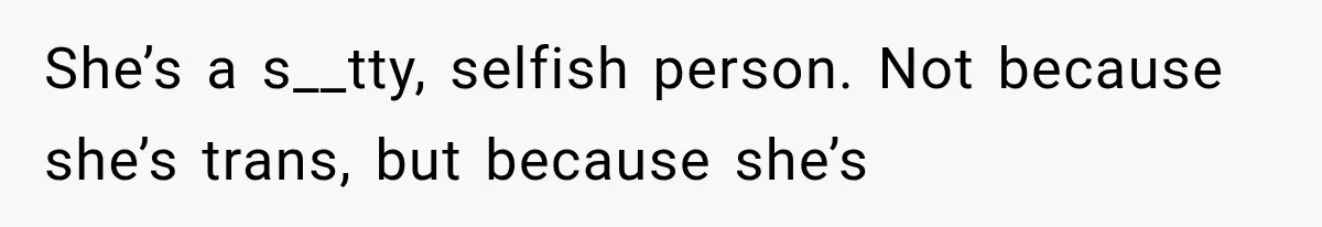 She’s a s__tty, selfish person. Not because she’s trans, but because she’s