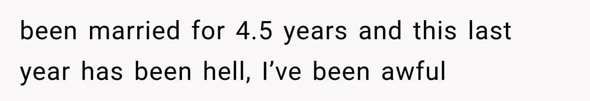 been married for 4.5 years and this last year has been hell, I’ve been awful