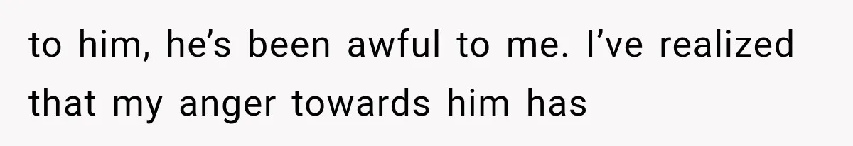 to him, he’s been awful to me. I’ve realized that my anger towards him has