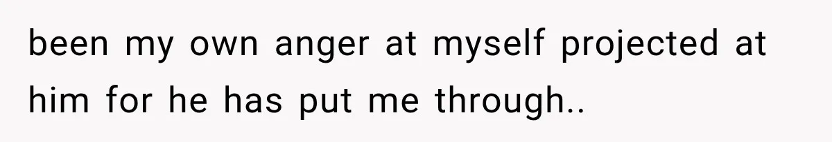 been my own anger at myself projected at him for he has put me through..