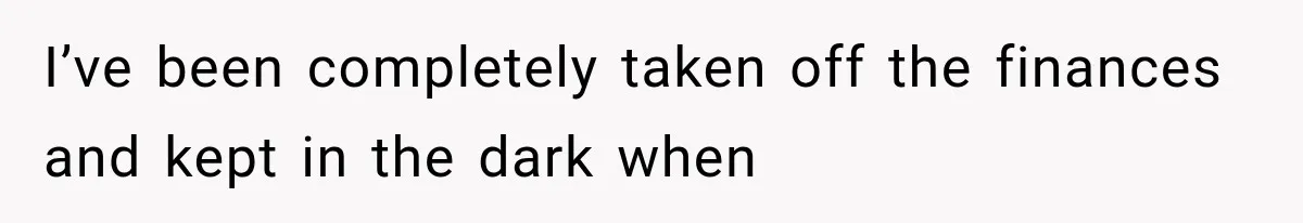 I’ve been completely taken off the finances and kept in the dark when