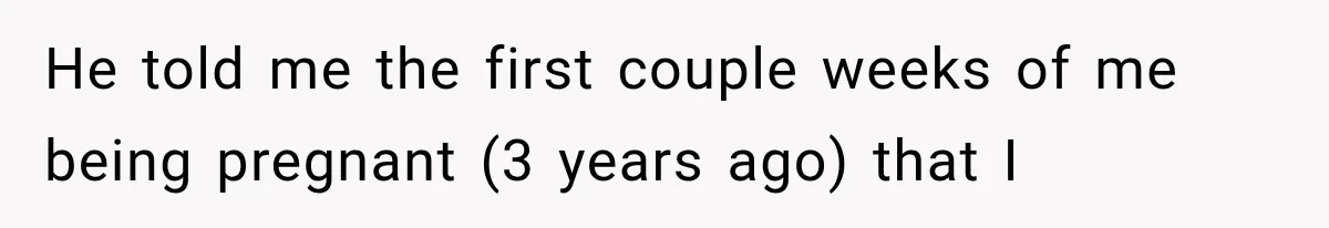 He told me the first couple weeks of me being pregnant (3 years ago) that I