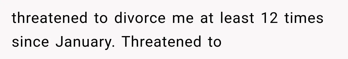 threatened to divorce me at least 12 times since January. Threatened to