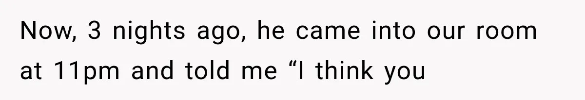 Now, 3 nights ago, he came into our room at 11pm and told me “I think you