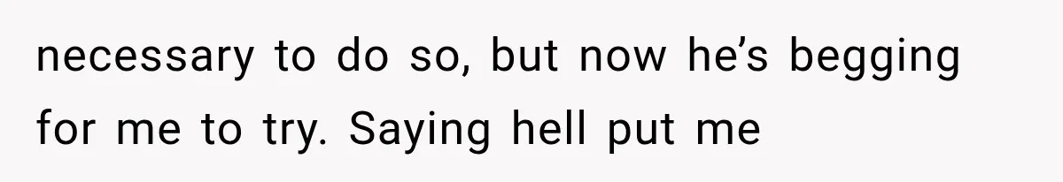 necessary to do so, but now he’s begging for me to try. Saying hell put me