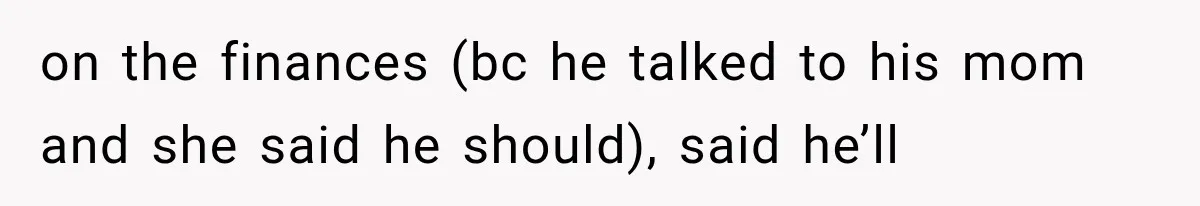 on the finances (bc he talked to his mom and she said he should), said he’ll