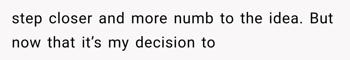 step closer and more numb to the idea. But now that it’s my decision to