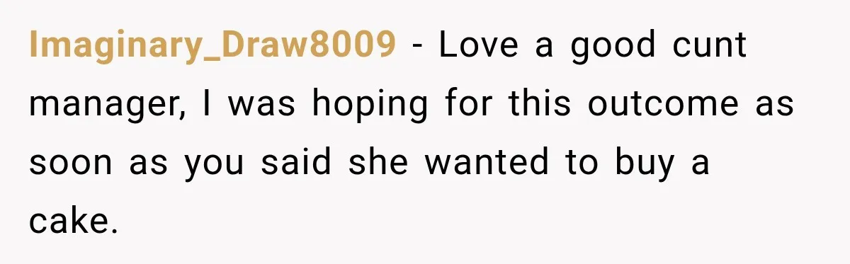 Dishwasher Asked To Buy A Cake For Her Son, Then Her Manager Quietly Changed Everything Imaginary_Draw8009 − Love a good cunt manager, I was hoping for this outcome as soon as you said she wanted to buy a cake.