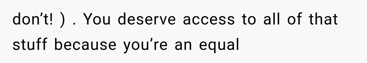 don’t! ) . You deserve access to all of that stuff because you’re an equal
