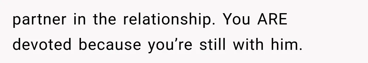 partner in the relationship. You ARE devoted because you’re still with him.
