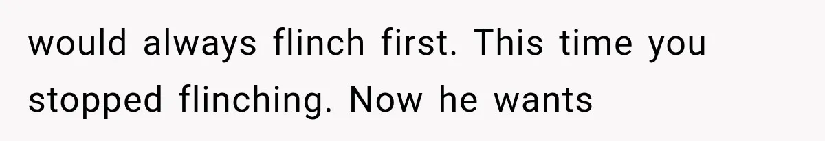 would always flinch first. This time you stopped flinching. Now he wants
