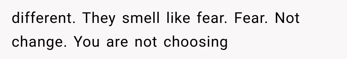 different. They smell like fear. Fear. Not change. You are not choosing
