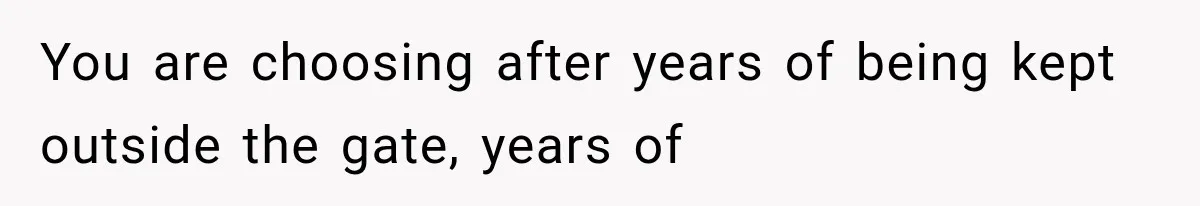 You are choosing after years of being kept outside the gate, years of