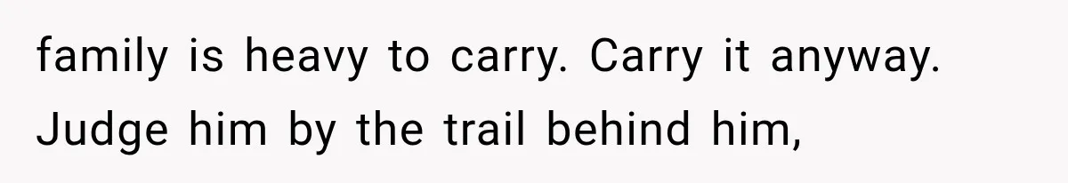 family is heavy to carry. Carry it anyway. Judge him by the trail behind him,