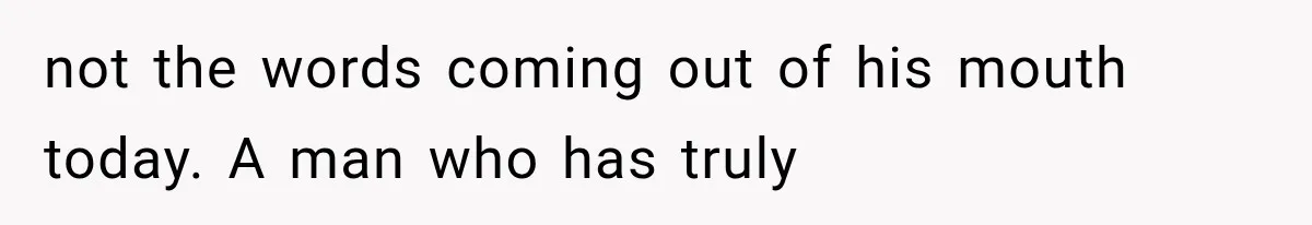 not the words coming out of his mouth today. A man who has truly