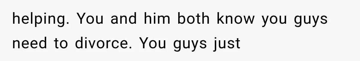 helping. You and him both know you guys need to divorce. You guys just
