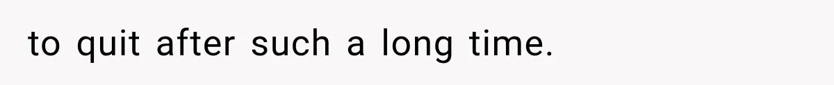 to quit after such a long time.