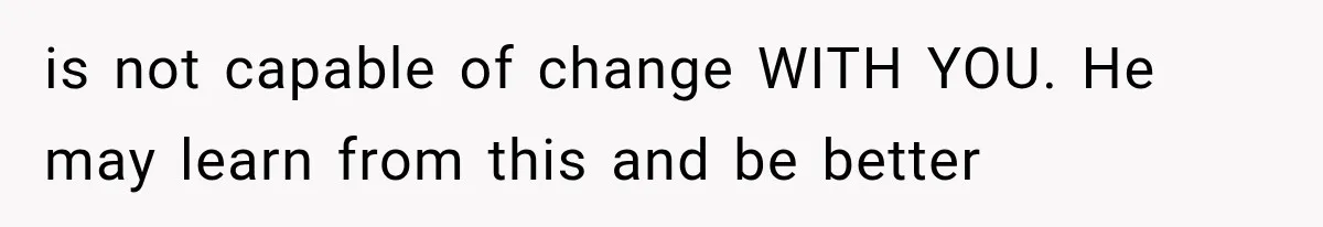 is not capable of change WITH YOU. He may learn from this and be better