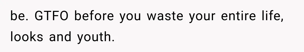 be. GTFO before you waste your entire life, looks and youth.
