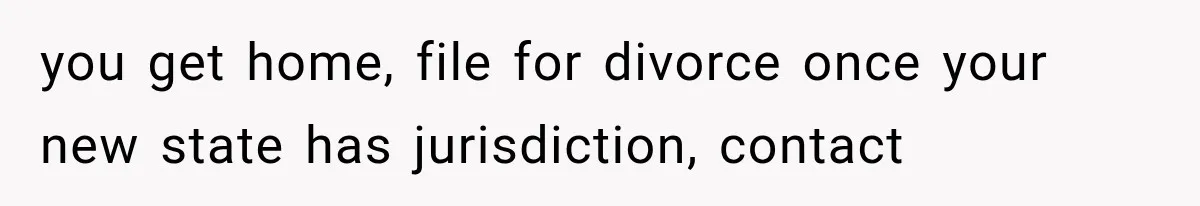 you get home, file for divorce once your new state has jurisdiction, contact