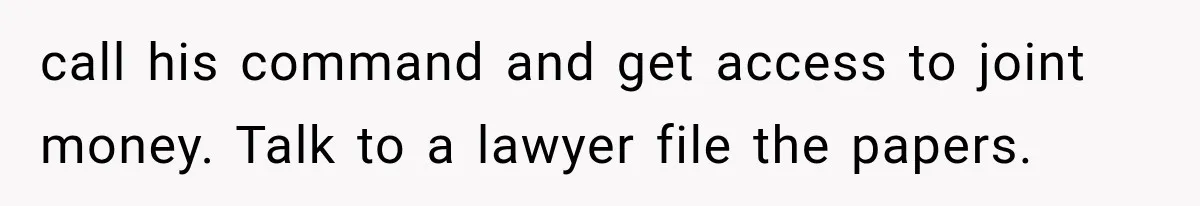 call his command and get access to joint money. Talk to a lawyer file the papers.