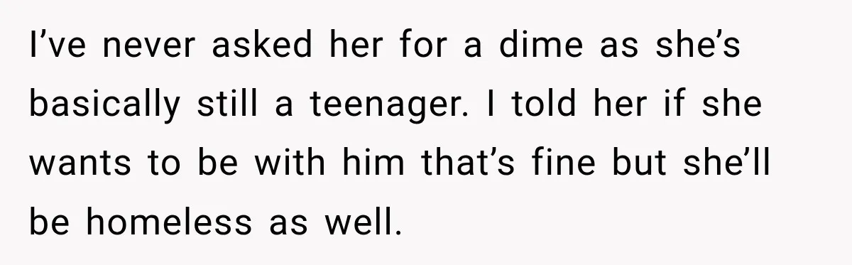 I’ve never asked her for a dime as she’s basically still a teenager. I told her if she wants to be with him that’s fine but she’ll be homeless as...
