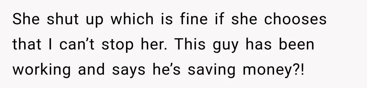 She shut up which is fine if she chooses that I can’t stop her. This guy has been working and says he’s saving money?!