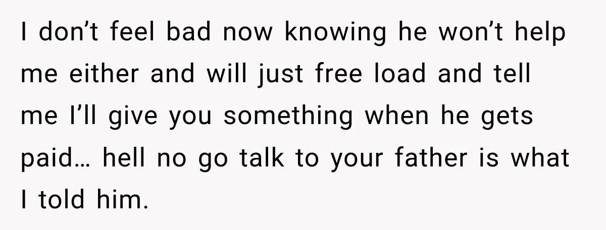 I don’t feel bad now knowing he won’t help me either and will just free load and tell me I’ll give you something when he gets paid… hell no go...