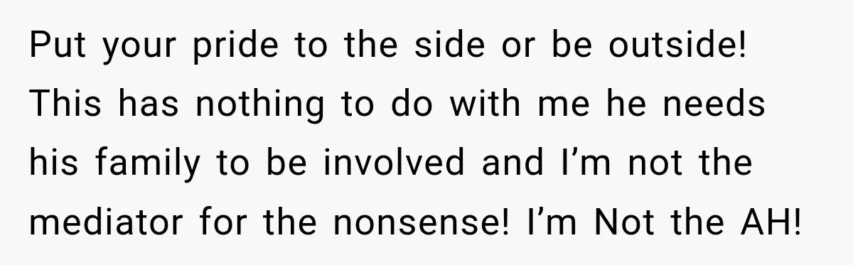 Put your pride to the side or be outside! This has nothing to do with me he needs his family to be involved and I’m not the mediator for the...
