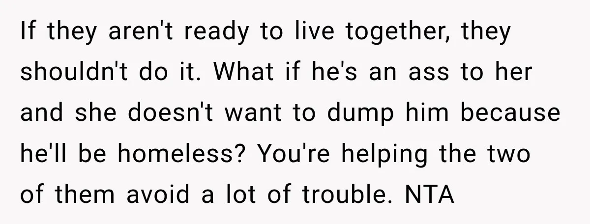 If they aren't ready to live together, they shouldn't do it. What if he's an ass to her and she doesn't want to dump him because he'll be homeless? You're...