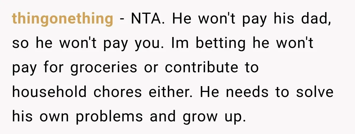 thingonething − NTA. He won't pay his dad, so he won't pay you. Im betting he won't pay for groceries or contribute to household chores either. He needs to solve...