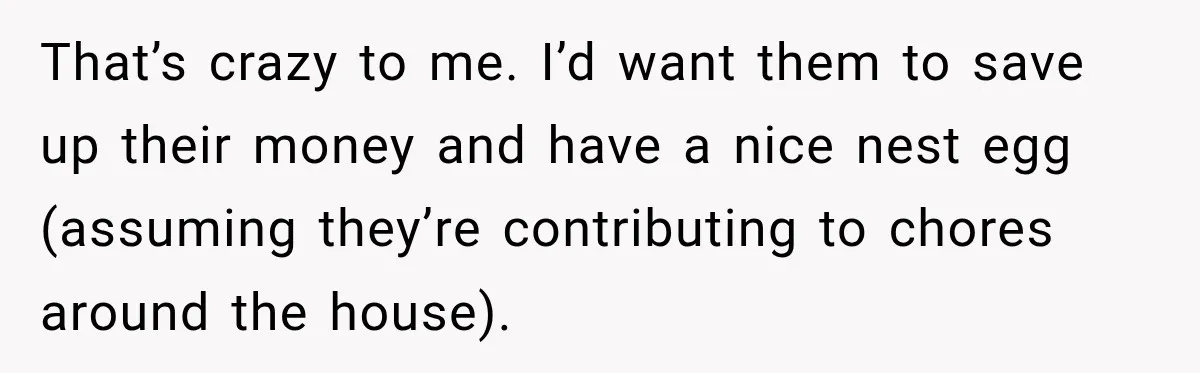 That’s crazy to me. I’d want them to save up their money and have a nice nest egg (assuming they’re contributing to chores around the house).