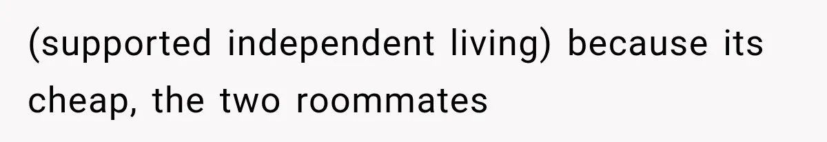 (supported independent living) because its cheap, the two roommates